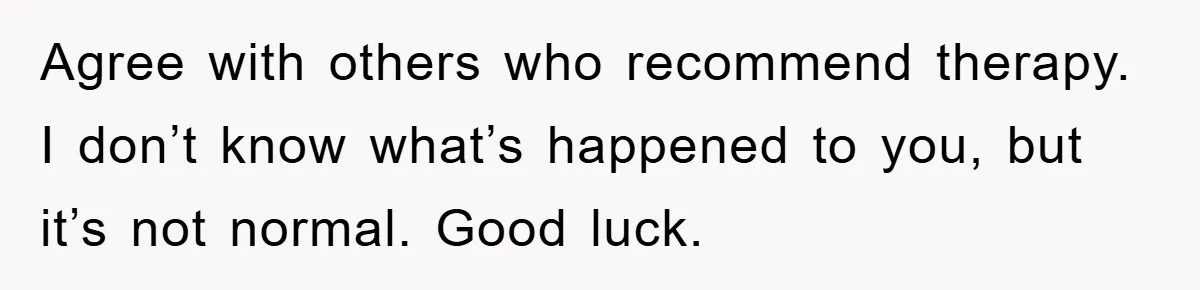 Agree with others who recommend therapy. I don’t know what’s happened to you, but it’s not normal. Good luck.