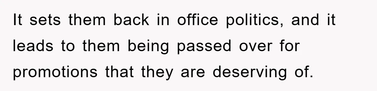 It sets them back in office politics, and it leads to them being passed over for promotions that they are deserving of.