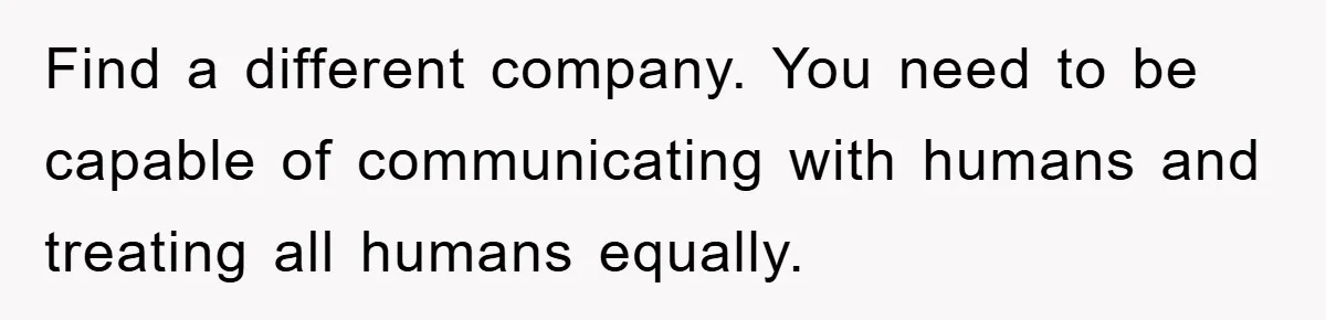 Find a different company. You need to be capable of communicating with humans and treating all humans equally.