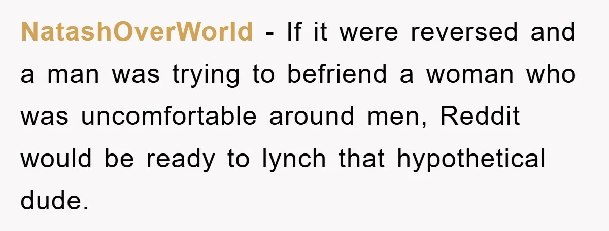 NatashOverWorld − If it were reversed and a man was trying to befriend a woman who was uncomfortable around men, Reddit would be ready to lynch that hypothetical dude.