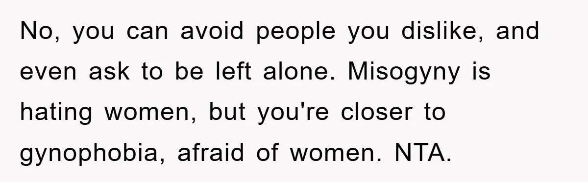 No, you can avoid people you dislike, and even ask to be left alone. Misogyny is hating women, but you're closer to gynophobia, afraid of women. NTA.