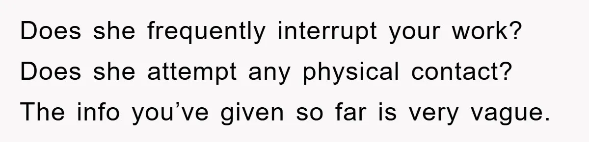 Does she frequently interrupt your work? Does she attempt any physical contact? The info you’ve given so far is very vague.