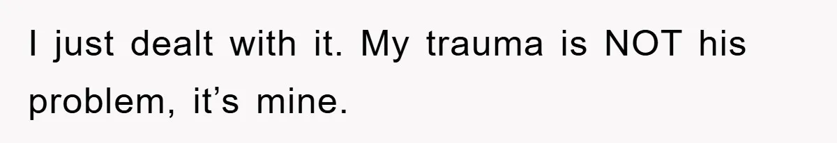 I just dealt with it. My trauma is NOT his problem, it’s mine.
