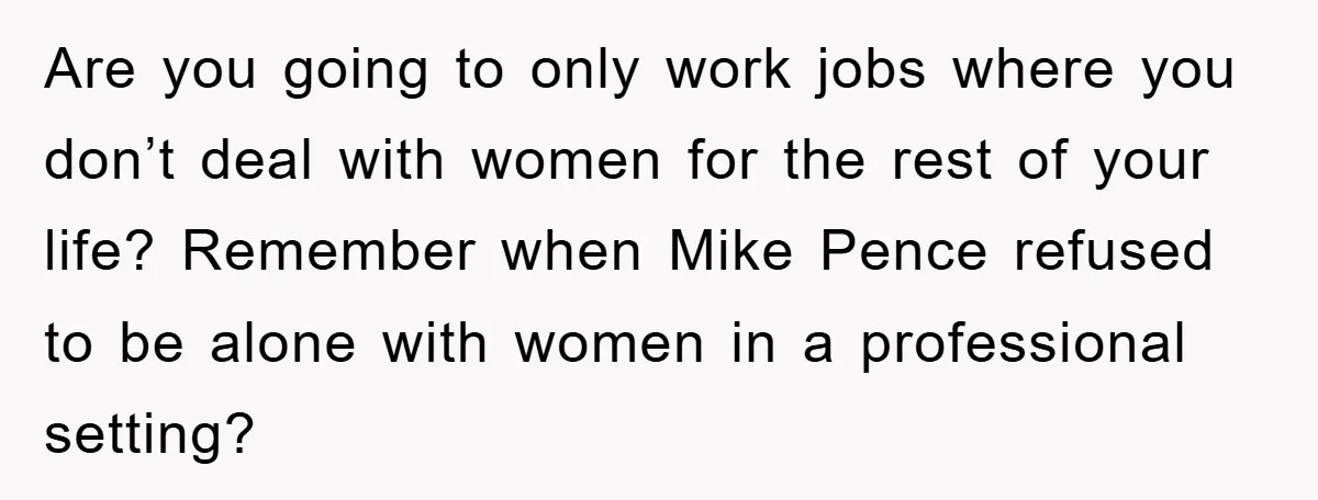 Are you going to only work jobs where you don’t deal with women for the rest of your life? Remember when Mike Pence refused to be alone with women in...
