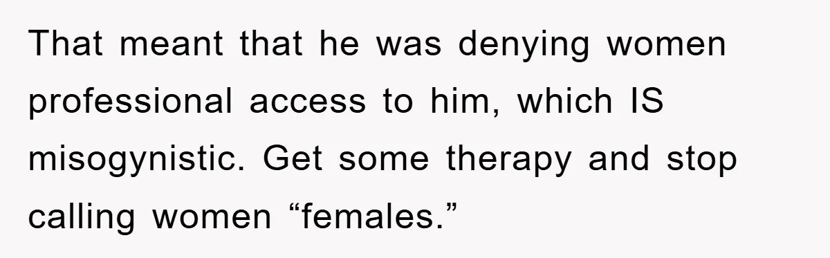 That meant that he was denying women professional access to him, which IS misogynistic. Get some therapy and stop calling women “females.”