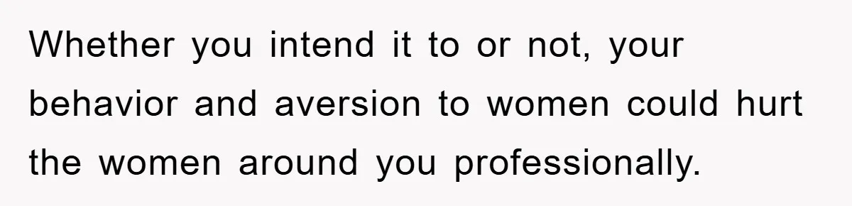 Whether you intend it to or not, your behavior and aversion to women could hurt the women around you professionally.