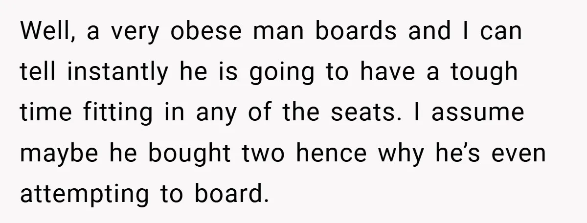 Well, a very obese man boards and I can tell instantly he is going to have a tough time fitting in any of the seats. I assume maybe he bought...