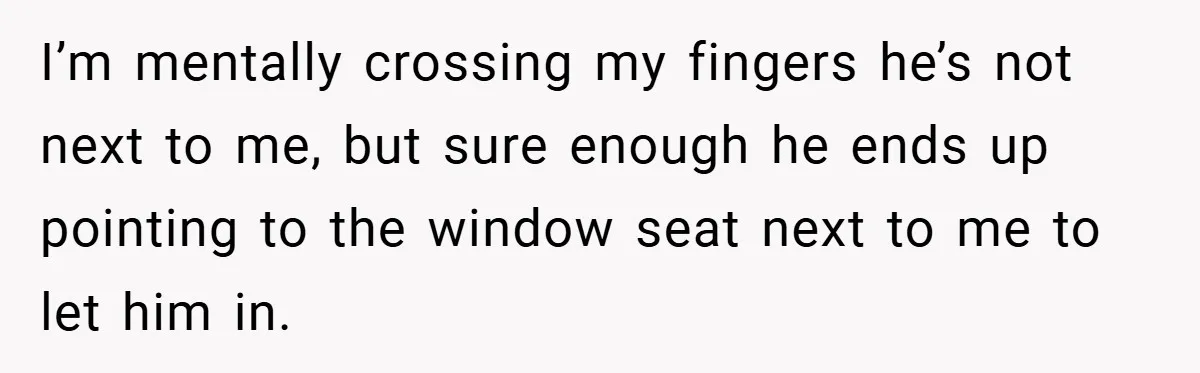 I’m mentally crossing my fingers he’s not next to me, but sure enough he ends up pointing to the window seat next to me to let him in.