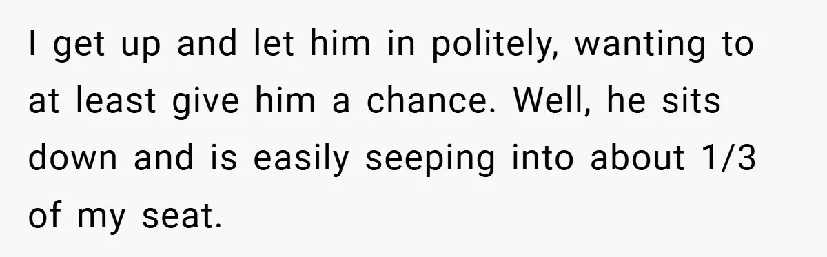 I get up and let him in politely, wanting to at least give him a chance. Well, he sits down and is easily seeping into about 1/3 of my seat.