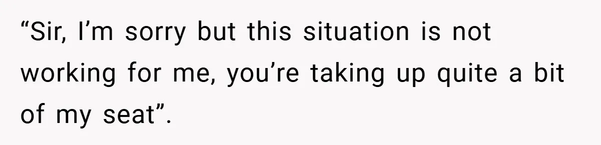 “Sir, I’m sorry but this situation is not working for me, you’re taking up quite a bit of my seat”.