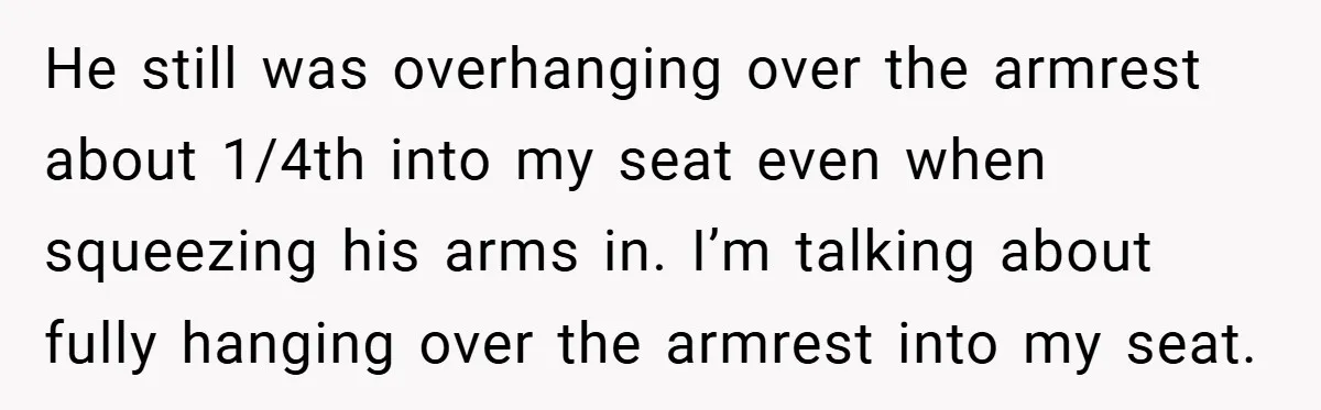 He still was overhanging over the armrest about 1/4th into my seat even when squeezing his arms in. I’m talking about fully hanging over the armrest into my seat.