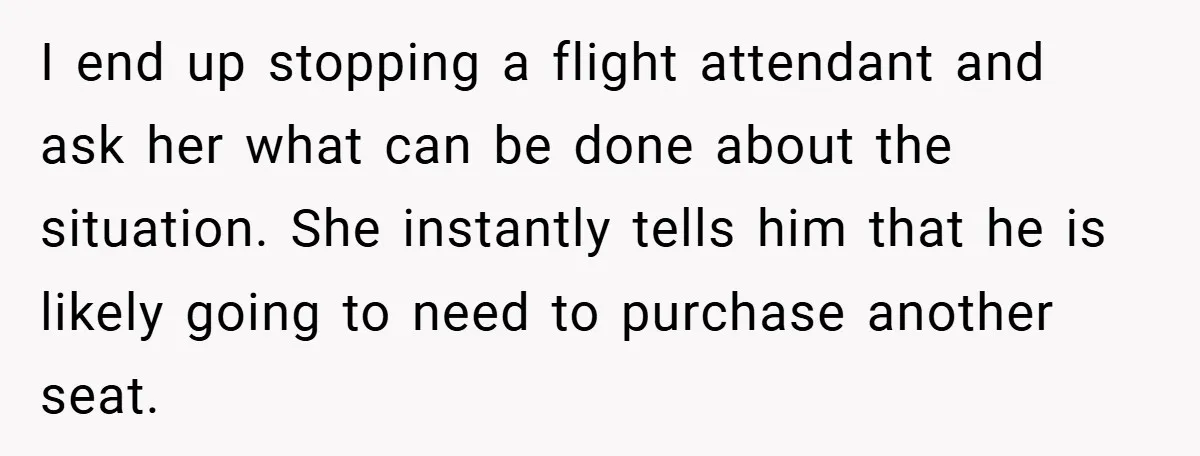 I end up stopping a flight attendant and ask her what can be done about the situation. She instantly tells him that he is likely going to need to purchase...