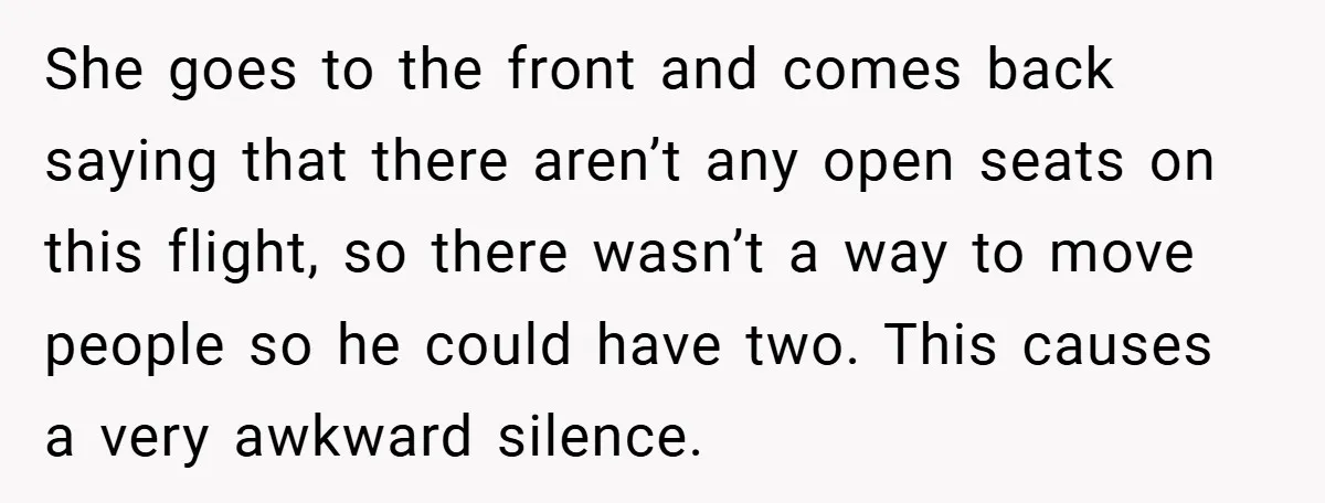 She goes to the front and comes back saying that there aren’t any open seats on this flight, so there wasn’t a way to move people so he could have...