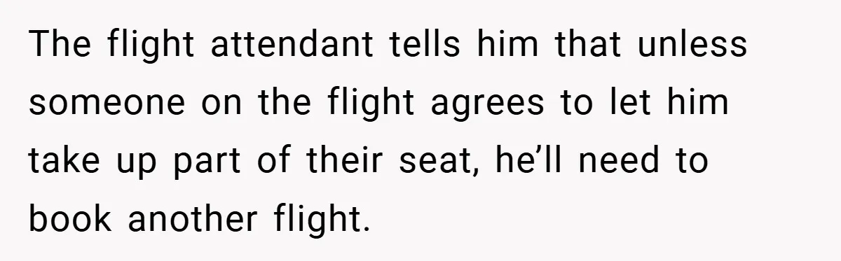 The flight attendant tells him that unless someone on the flight agrees to let him take up part of their seat, he’ll need to book another flight.