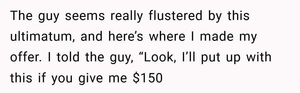 The guy seems really flustered by this ultimatum, and here’s where I made my offer. I told the guy, “Look, I’ll put up with this if you give me $150