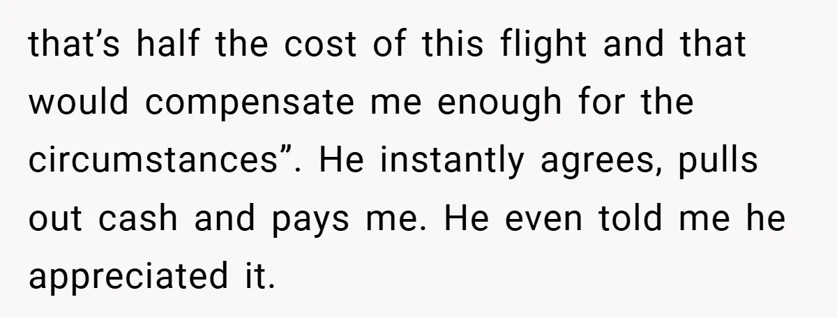 that’s half the cost of this flight and that would compensate me enough for the circumstances”. He instantly agrees, pulls out cash and pays me. He even told me he...