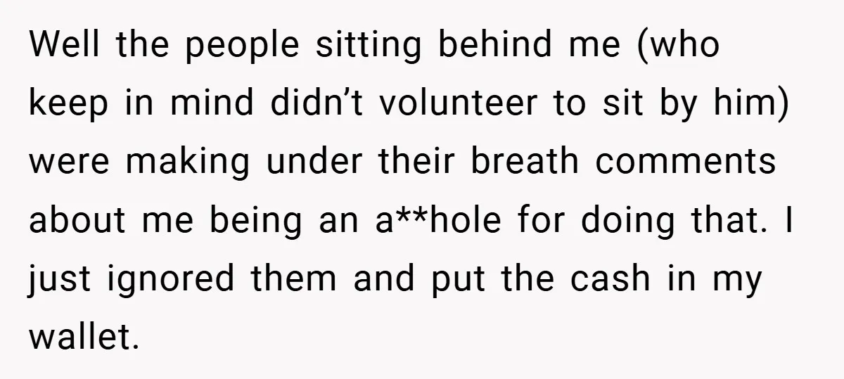 Well the people sitting behind me (who keep in mind didn’t volunteer to sit by him) were making under their breath comments about me being an a**hole for doing that....