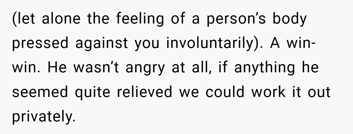 (let alone the feeling of a person’s body pressed against you involuntarily). A win-win. He wasn’t angry at all, if anything he seemed quite relieved we could work it out...