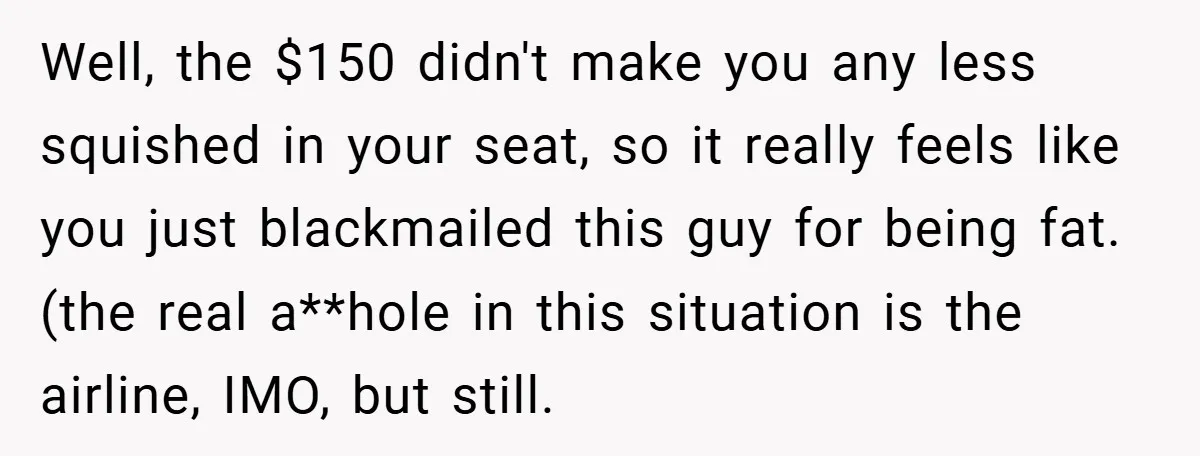 Well, the $150 didn't make you any less squished in your seat, so it really feels like you just blackmailed this guy for being fat. (the real a**hole in this...