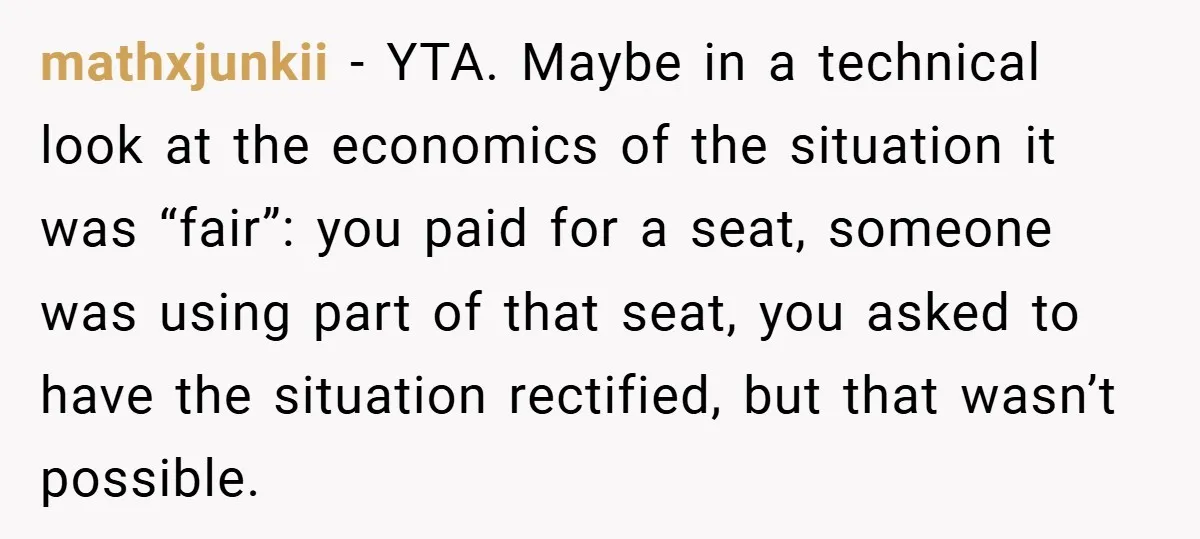 mathxjunkii − YTA. Maybe in a technical look at the economics of the situation it was “fair”: you paid for a seat, someone was using part of that seat, you...