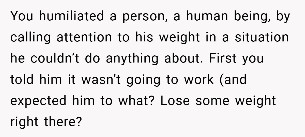You humiliated a person, a human being, by calling attention to his weight in a situation he couldn’t do anything about. First you told him it wasn’t going to work...