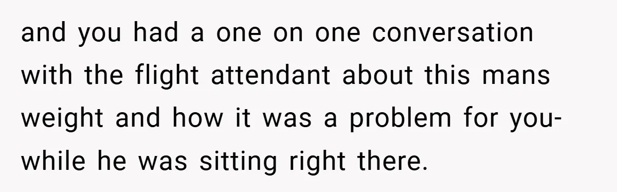 and you had a one on one conversation with the flight attendant about this mans weight and how it was a problem for you- while he was sitting right there.