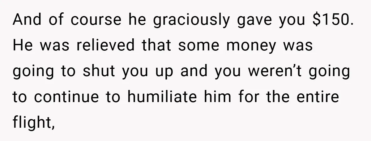 And of course he graciously gave you $150. He was relieved that some money was going to shut you up and you weren’t going to continue to humiliate him for...