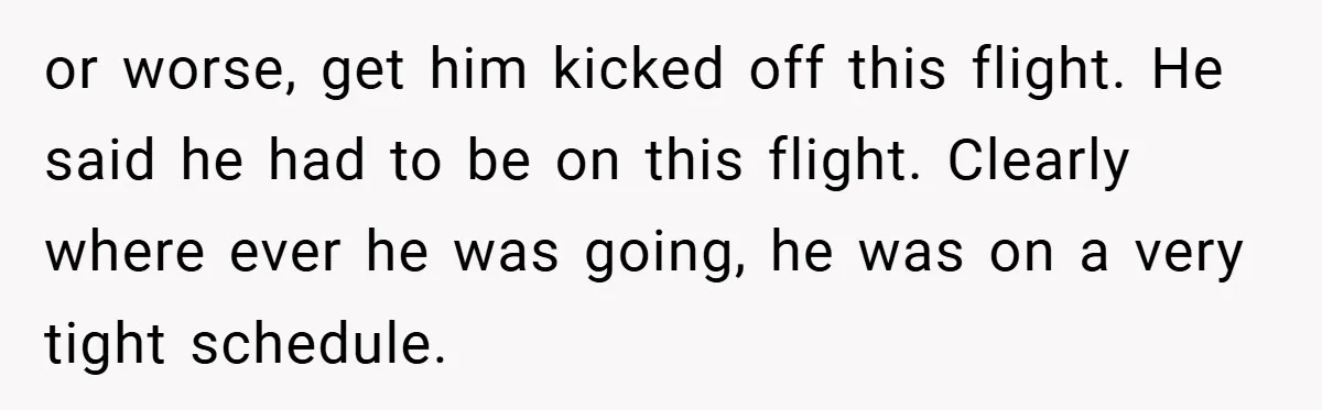 or worse, get him kicked off this flight. He said he had to be on this flight. Clearly where ever he was going, he was on a very tight schedule.