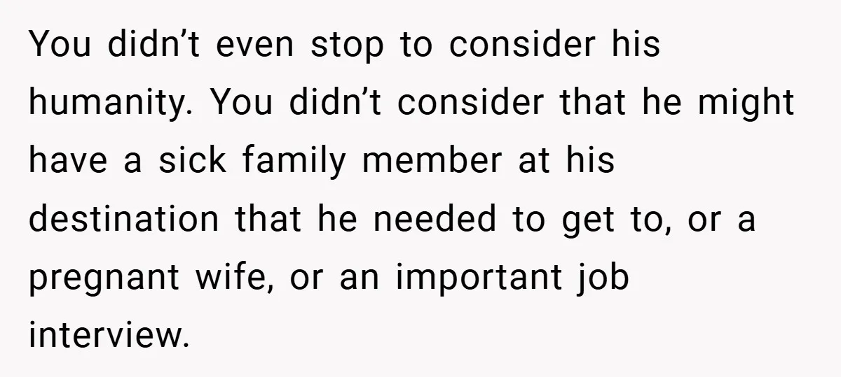 You didn’t even stop to consider his humanity. You didn’t consider that he might have a sick family member at his destination that he needed to get to, or a...