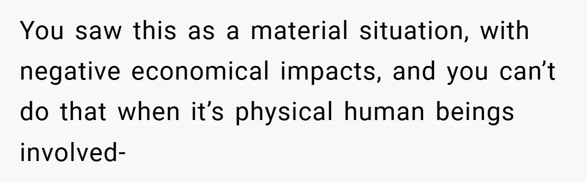 You saw this as a material situation, with negative economical impacts, and you can’t do that when it’s physical human beings involved-