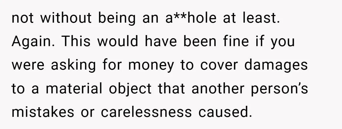 not without being an a**hole at least. Again. This would have been fine if you were asking for money to cover damages to a material object that another person’s mistakes...