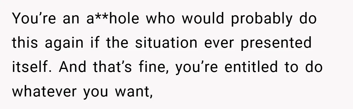 You’re an a**hole who would probably do this again if the situation ever presented itself. And that’s fine, you’re entitled to do whatever you want,