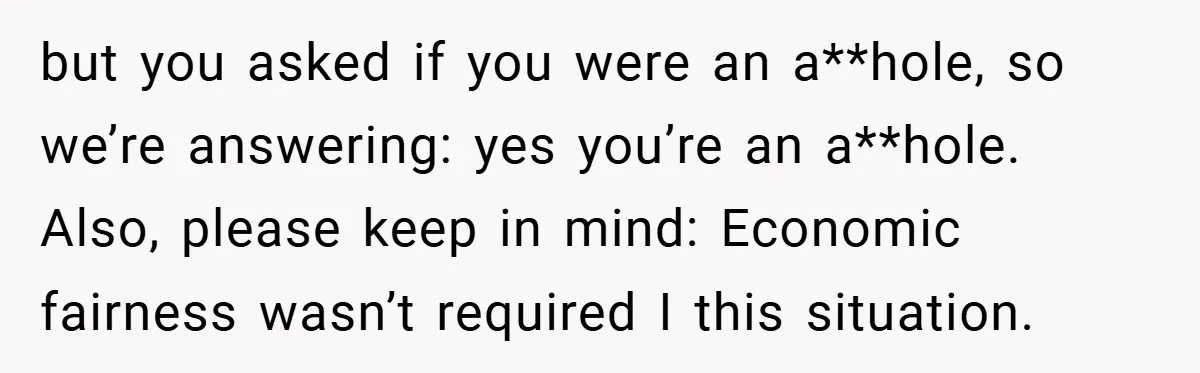 but you asked if you were an a**hole, so we’re answering: yes you’re an a**hole. Also, please keep in mind: Economic fairness wasn’t required I this situation.