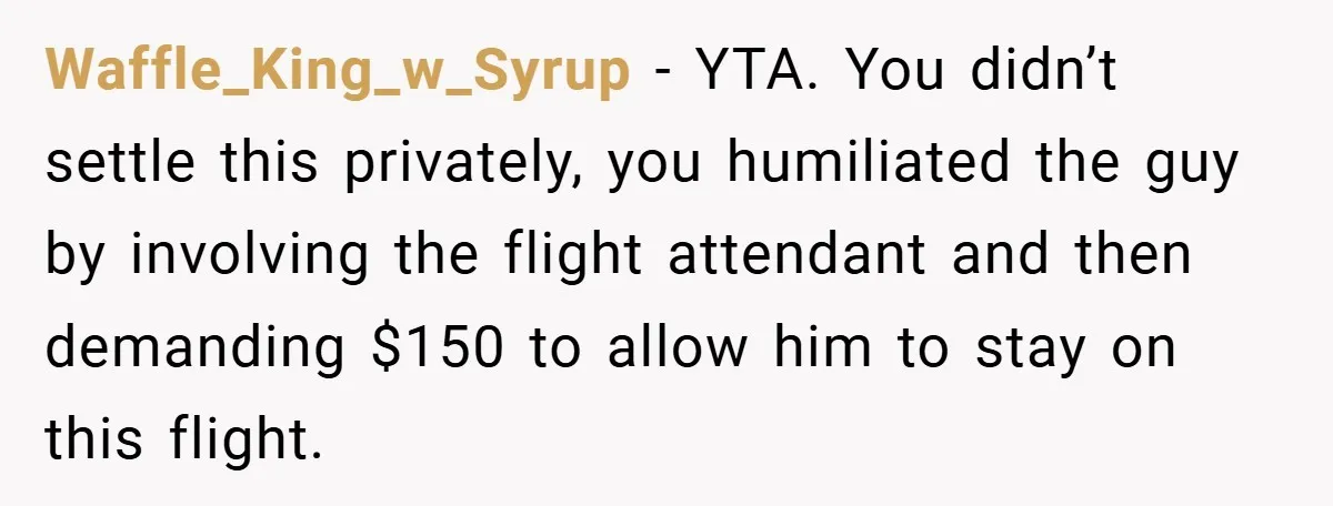 Waffle_King_w_Syrup − YTA. You didn’t settle this privately, you humiliated the guy by involving the flight attendant and then demanding $150 to allow him to stay on this flight.