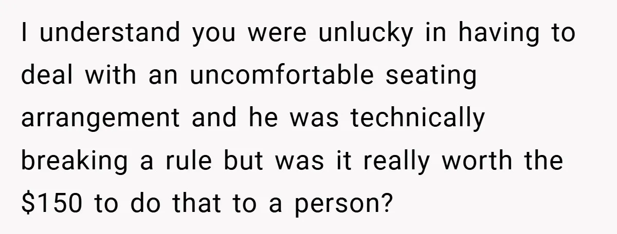 I understand you were unlucky in having to deal with an uncomfortable seating arrangement and he was technically breaking a rule but was it really worth the $150 to do...