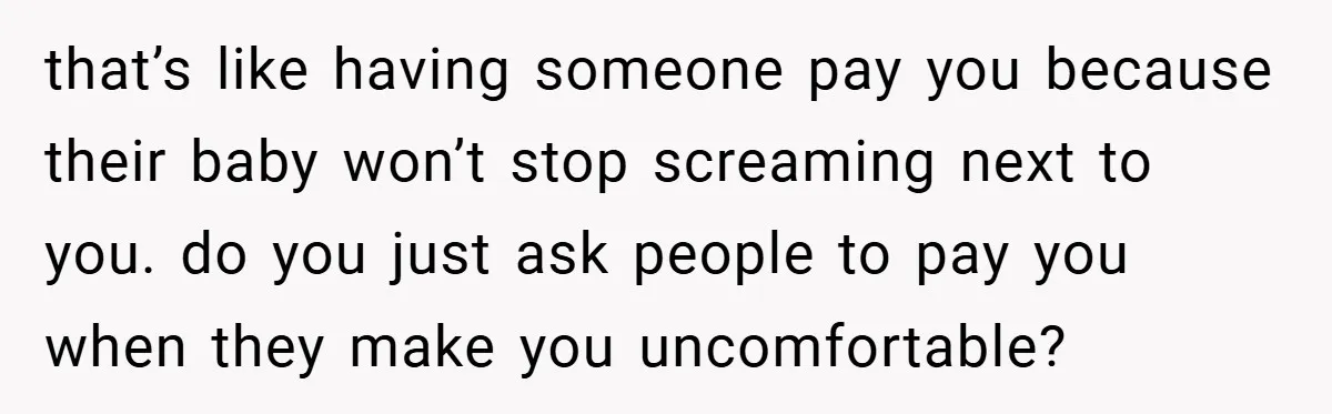 that’s like having someone pay you because their baby won’t stop screaming next to you. do you just ask people to pay you when they make you uncomfortable?
