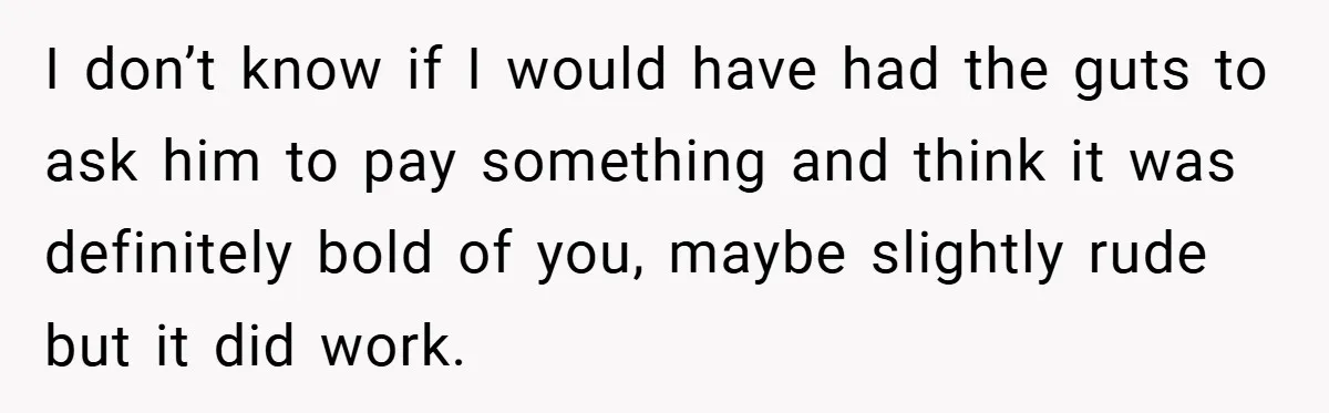 I don’t know if I would have had the guts to ask him to pay something and think it was definitely bold of you, maybe slightly rude but it did...