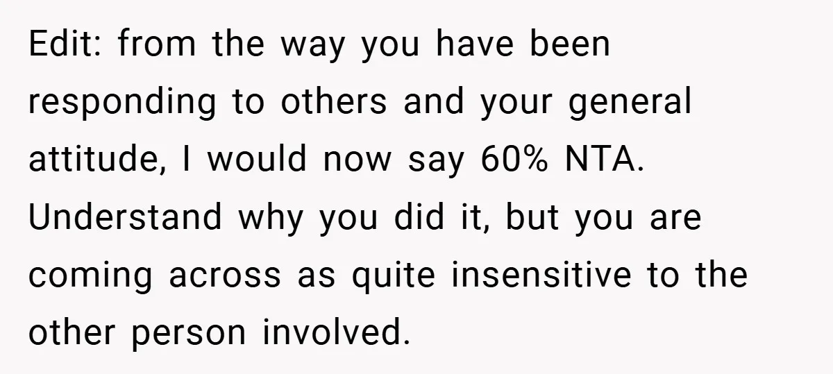 Edit: from the way you have been responding to others and your general attitude, I would now say 60% NTA. Understand why you did it, but you are coming across...