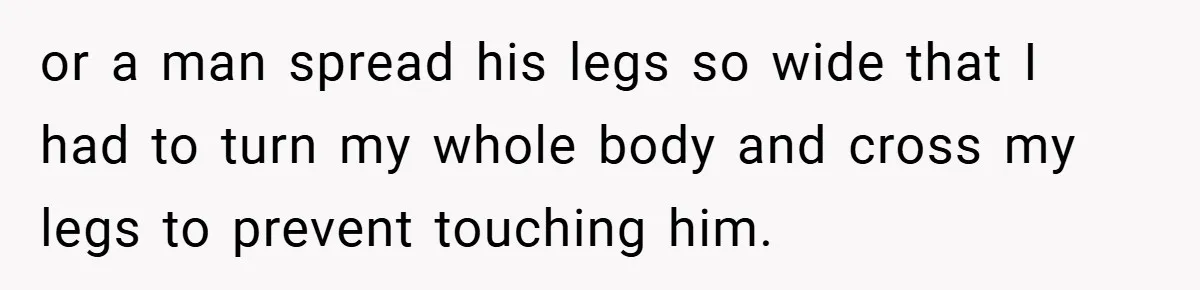 or a man spread his legs so wide that I had to turn my whole body and cross my legs to prevent touching him.