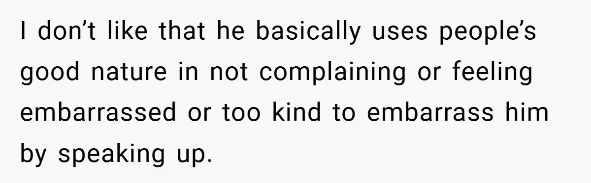 I don’t like that he basically uses people’s good nature in not complaining or feeling embarrassed or too kind to embarrass him by speaking up.