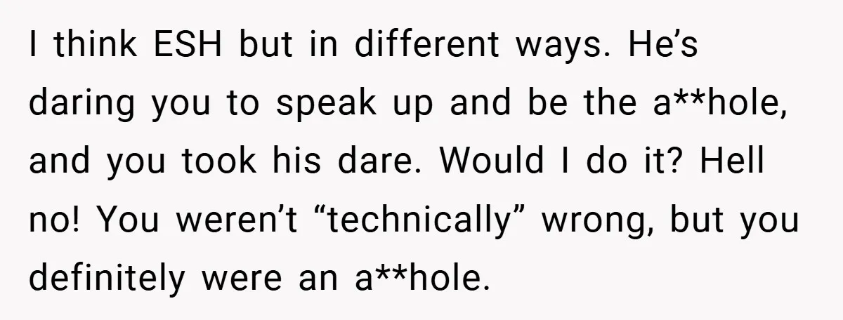 I think ESH but in different ways. He’s daring you to speak up and be the a**hole, and you took his dare. Would I do it? Hell no! You weren’t...