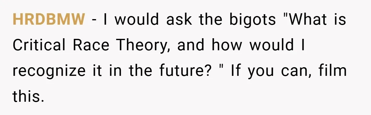 Teen’s Simple Genetics Lesson Causes Drama With White Parent, Pastor Steps In HRDBMW − I would ask the bigots "What is Critical Race Theory, and how would I recognize it in the future? " If you can, film this.