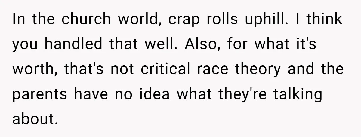 Teen’s Simple Genetics Lesson Causes Drama With White Parent, Pastor Steps In In the church world, crap rolls uphill. I think you handled that well. Also, for what it's worth, that's not critical race theory and the parents have no idea what...