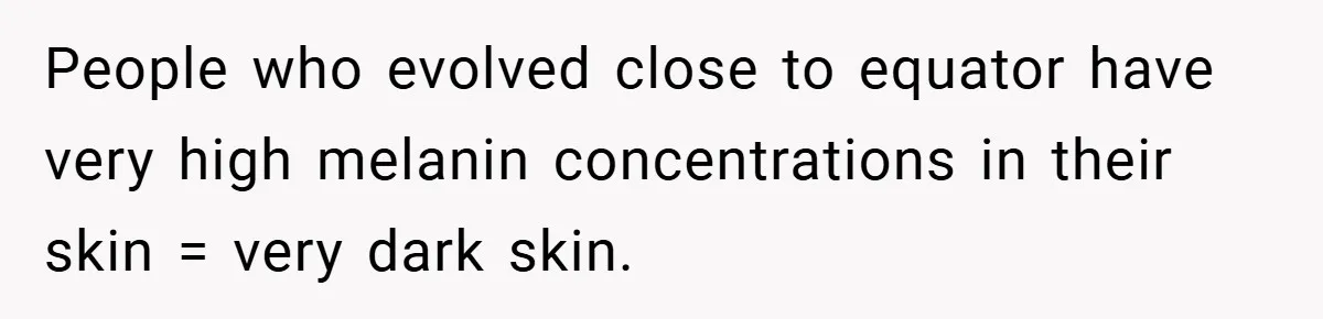 Teen’s Simple Genetics Lesson Causes Drama With White Parent, Pastor Steps In People who evolved close to equator have very high melanin concentrations in their skin = very dark skin.