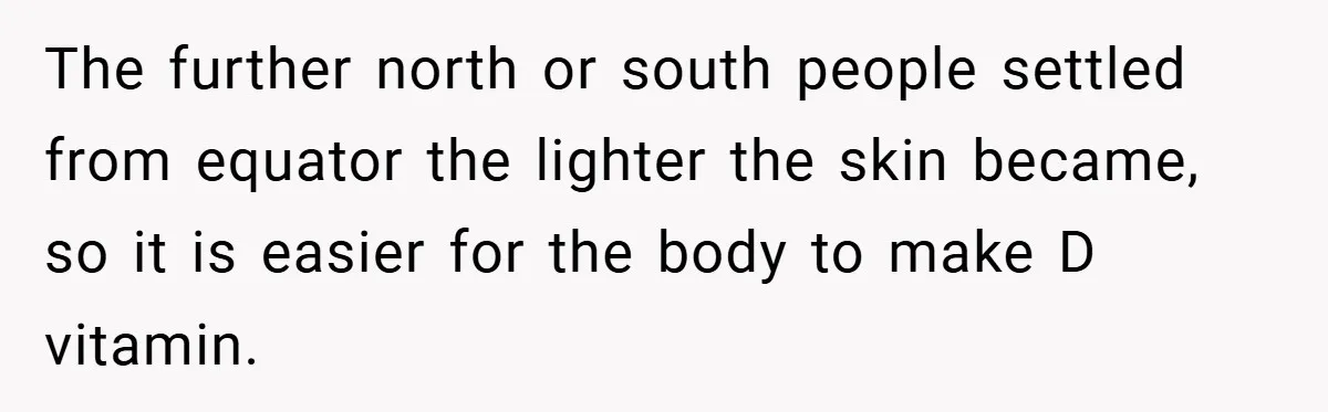 Teen’s Simple Genetics Lesson Causes Drama With White Parent, Pastor Steps In The further north or south people settled from equator the lighter the skin became, so it is easier for the body to make D vitamin.