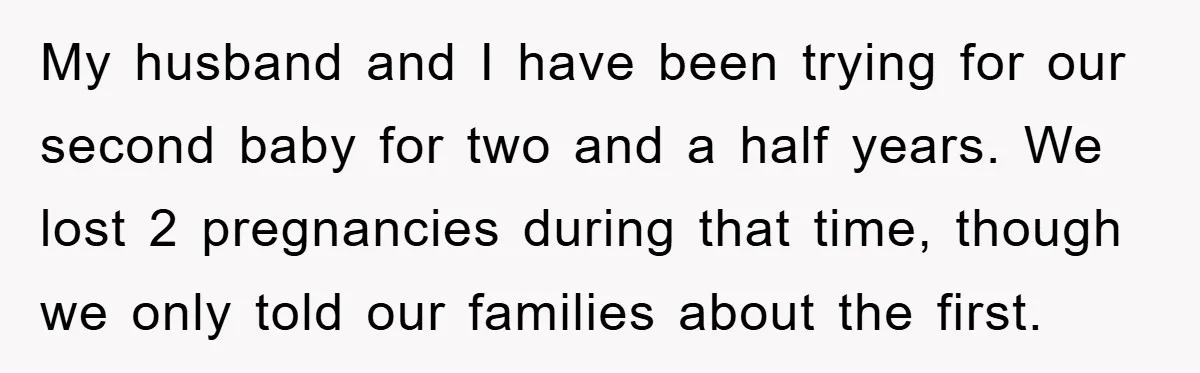 My husband and I have been trying for our second baby for two and a half years. We lost 2 pregnancies during that time, though we only told our families...