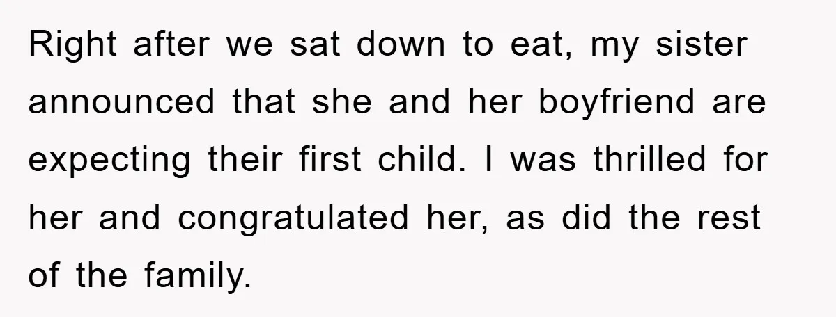 Right after we sat down to eat, my sister announced that she and her boyfriend are expecting their first child. I was thrilled for her and congratulated her, as did...