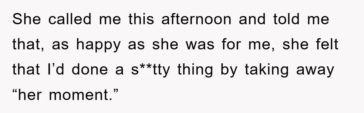 She called me this afternoon and told me that, as happy as she was for me, she felt that I’d done a s**tty thing by taking away “her moment.”