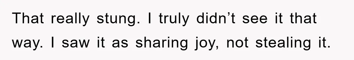 That really stung. I truly didn’t see it that way. I saw it as sharing joy, not stealing it.