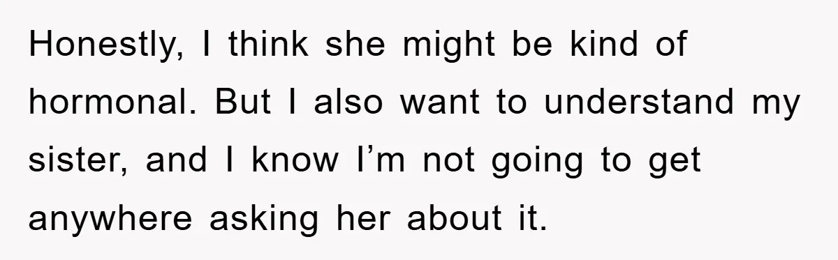 Honestly, I think she might be kind of hormonal. But I also want to understand my sister, and I know I’m not going to get anywhere asking her about it.